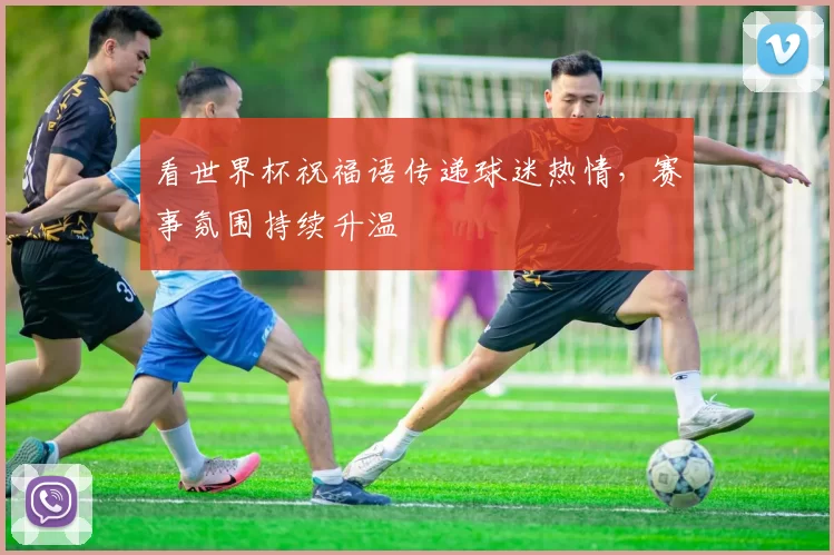 看世界杯祝福语传递球迷热情，赛事氛围持续升温