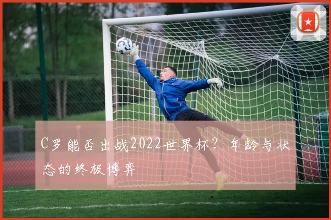 C罗能否出战2022世界杯?年龄与状态的终极博弈