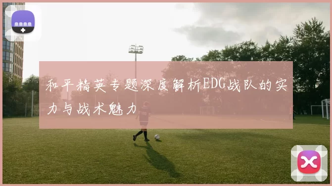 和平精英专题深度解析EDG战队的实力与战术魅力