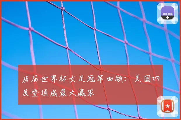 历届世界杯女足冠军回顾:美国四度登顶成最大赢家
