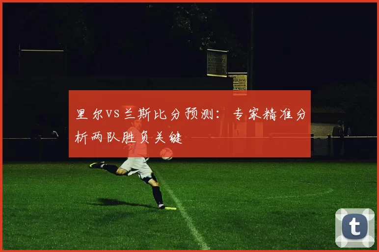 里尔vs兰斯比分预测：专家精准分析两队胜负关键