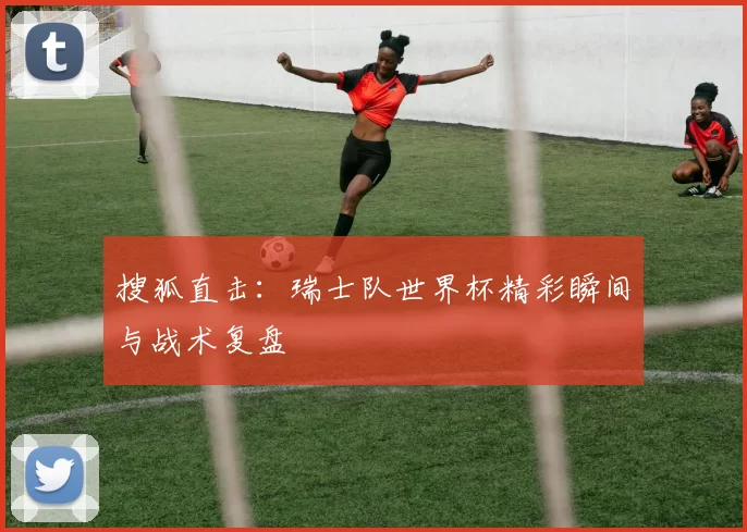搜狐直击：瑞士队世界杯精彩瞬间与战术复盘