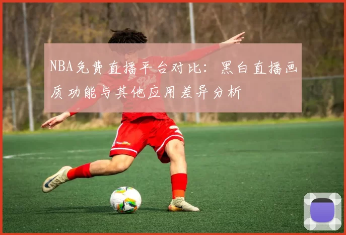 NBA免费直播平台对比：黑白直播画质功能与其他应用差异分析