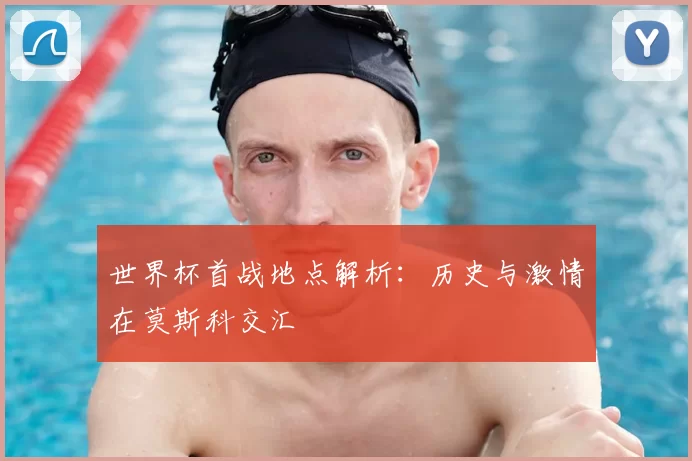 世界杯首战地点解析:历史与激情在莫斯科交汇