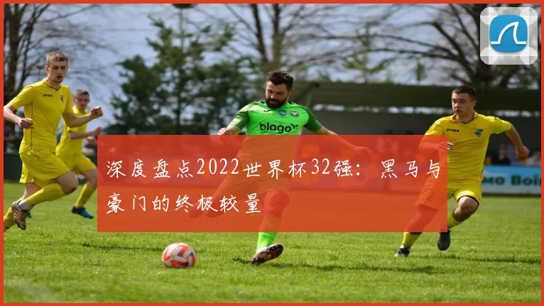 深度盘点2022世界杯32强：黑马与豪门的终极较量
