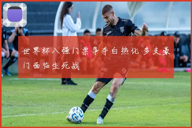 世界杯八强门票争夺白热化 多支豪门面临生死战