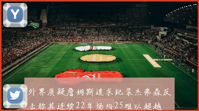 外界质疑詹姆斯追求纪录杰弗森反击称其连续22年场均25难以超越