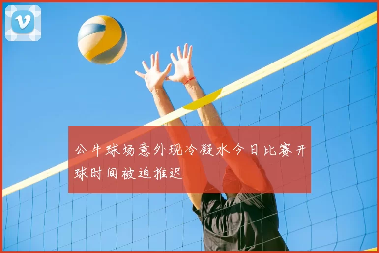 公牛球场意外现冷凝水今日比赛开球时间被迫推迟