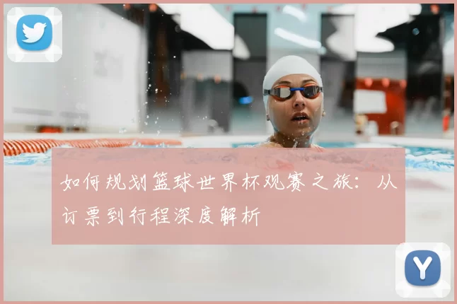 如何规划篮球世界杯观赛之旅：从订票到行程深度解析