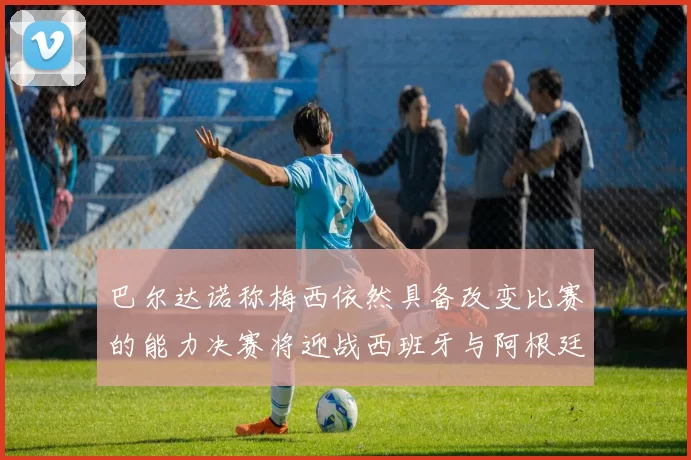巴尔达诺称梅西依然具备改变比赛的能力决赛将迎战西班牙与阿根廷