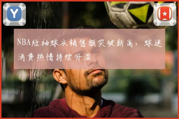 NBA短袖球衣销售额突破新高,球迷消费热情持续升温