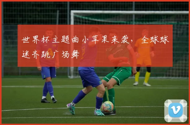 世界杯主题曲小苹果来袭,全球球迷齐跳广场舞