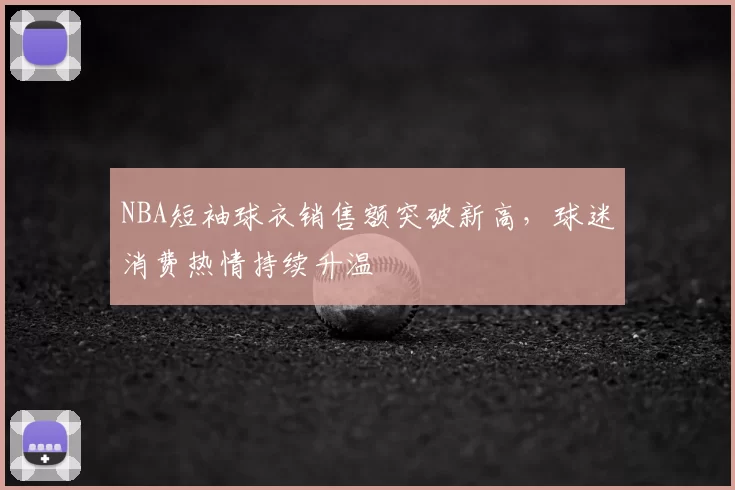 NBA短袖球衣销售额突破新高，球迷消费热情持续升温