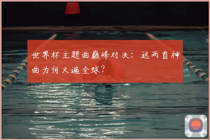世界杯主题曲巅峰对决:这两首神曲为何火遍全球?