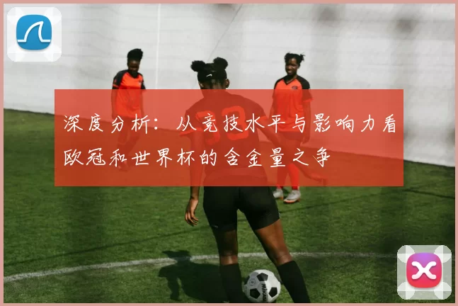 深度分析:从竞技水平与影响力看欧冠和世界杯的含金量之争