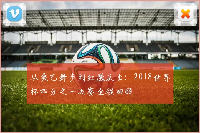 从桑巴舞步到红魔反击:2018世界杯四分之一决赛全程回顾