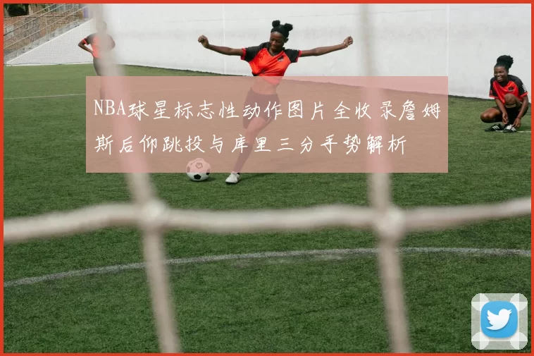 NBA球星标志性动作图片全收录詹姆斯后仰跳投与库里三分手势解析
