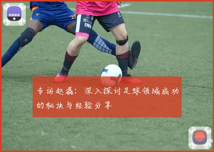 专访赵磊:深入探讨足球领域成功的秘诀与经验分享