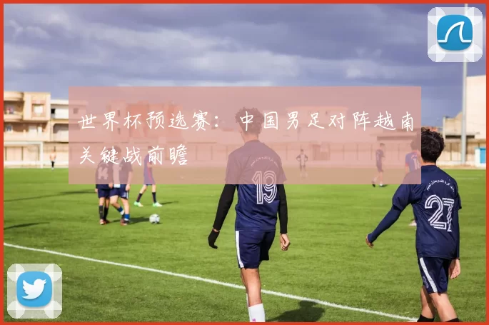 世界杯预选赛:中国男足对阵越南关键战前瞻