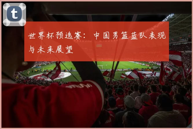 世界杯预选赛:中国男篮蓝队表现与未来展望