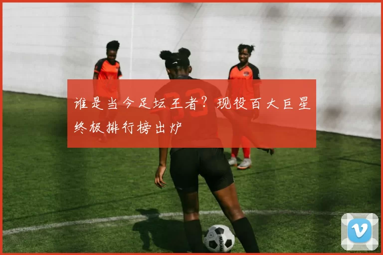 谁是当今足坛王者?现役百大巨星终极排行榜出炉