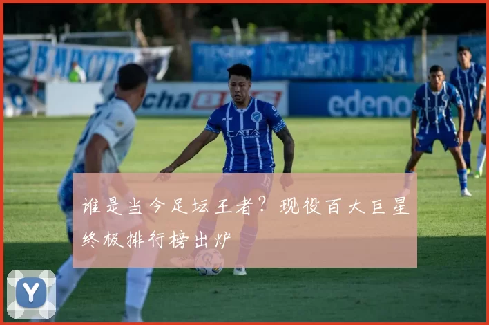 谁是当今足坛王者？现役百大巨星终极排行榜出炉