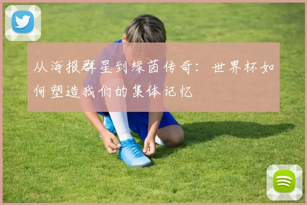 从海报群星到绿茵传奇：世界杯如何塑造我们的集体记忆