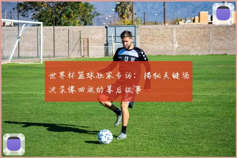 世界杯篮球独家专访:揭秘关键场次录像回放的幕后故事