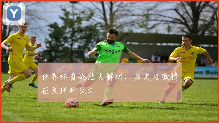 世界杯首战地点解析：历史与激情在莫斯科交汇