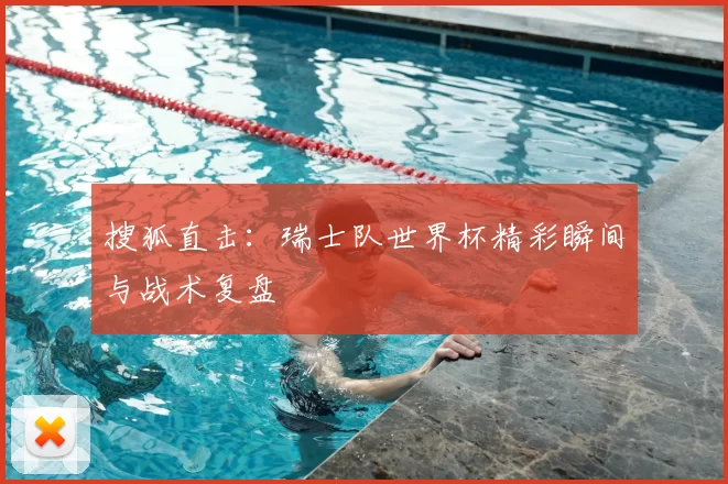 搜狐直击：瑞士队世界杯精彩瞬间与战术复盘