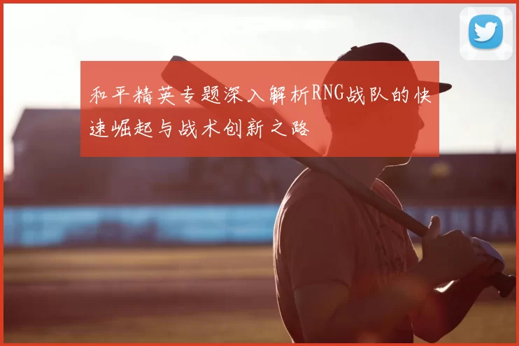 和平精英专题深入解析RNG战队的快速崛起与战术创新之路