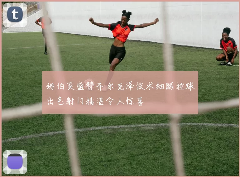 姆伯莫盛赞齐尔克泽技术细腻控球出色射门精湛令人惊喜