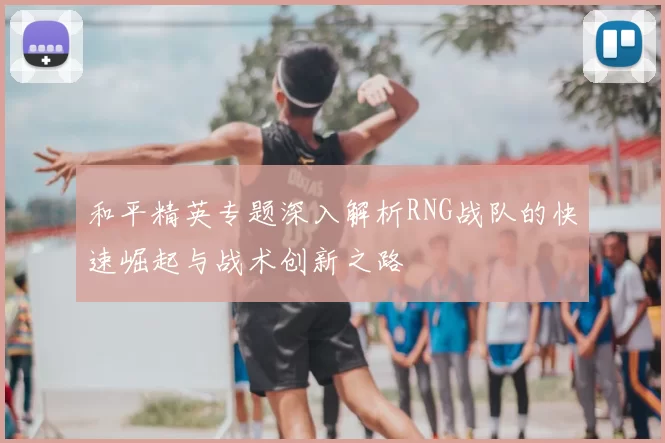 和平精英专题深入解析RNG战队的快速崛起与战术创新之路