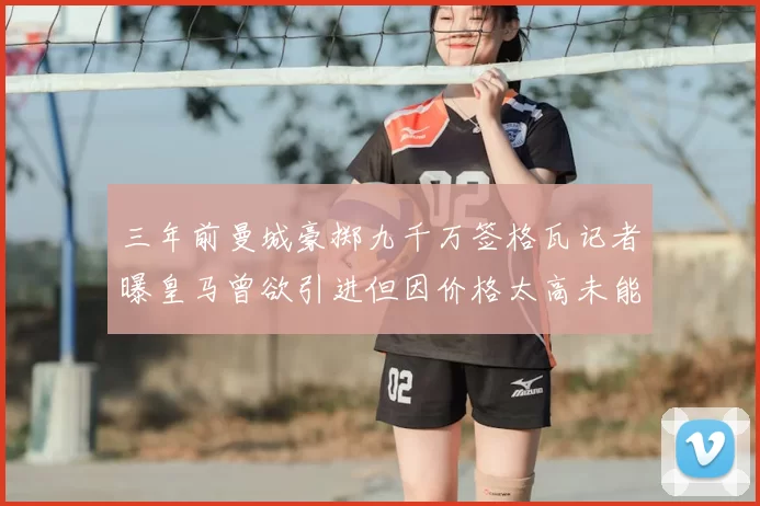 三年前曼城豪掷九千万签格瓦记者曝皇马曾欲引进但因价格太高未能成行