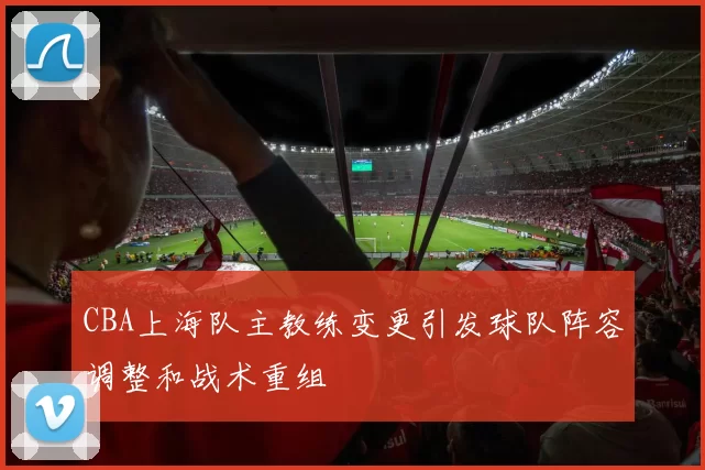 CBA上海队主教练变更引发球队阵容调整和战术重组