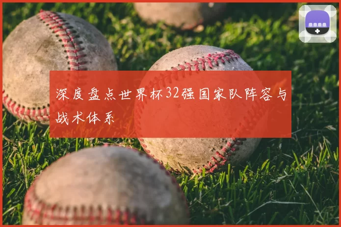 深度盘点世界杯32强国家队阵容与战术体系
