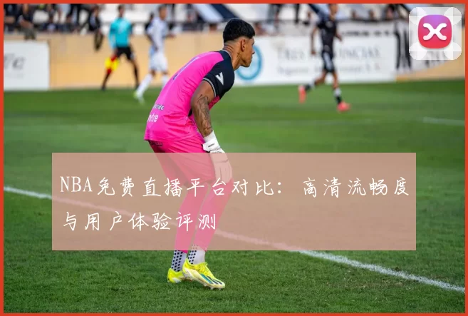 NBA免费直播平台对比:高清流畅度与用户体验评测