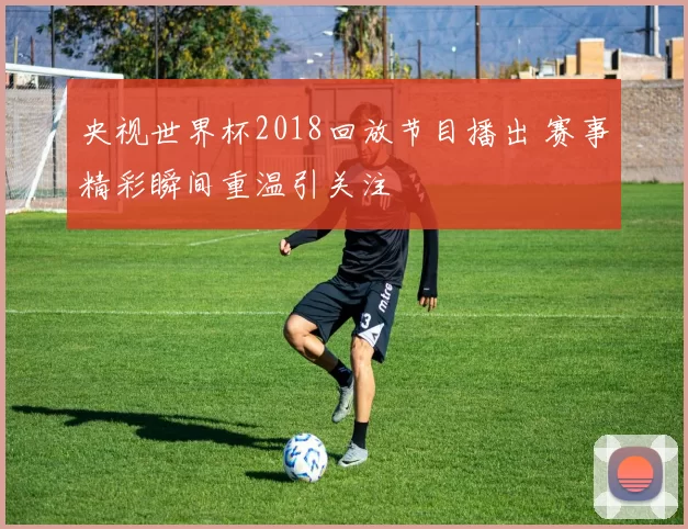央视世界杯2018回放节目播出 赛事精彩瞬间重温引关注