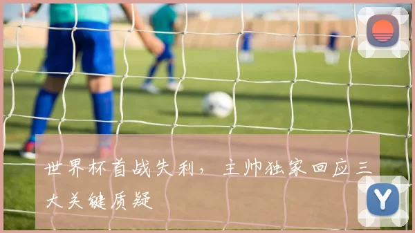 世界杯首战失利，主帅独家回应三大关键质疑