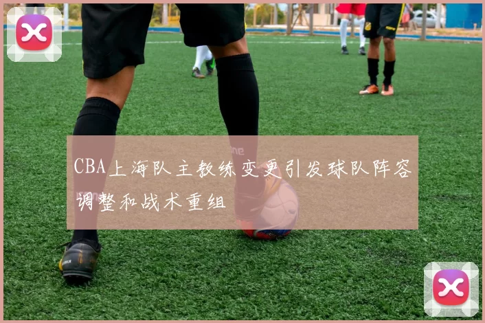 CBA上海队主教练变更引发球队阵容调整和战术重组