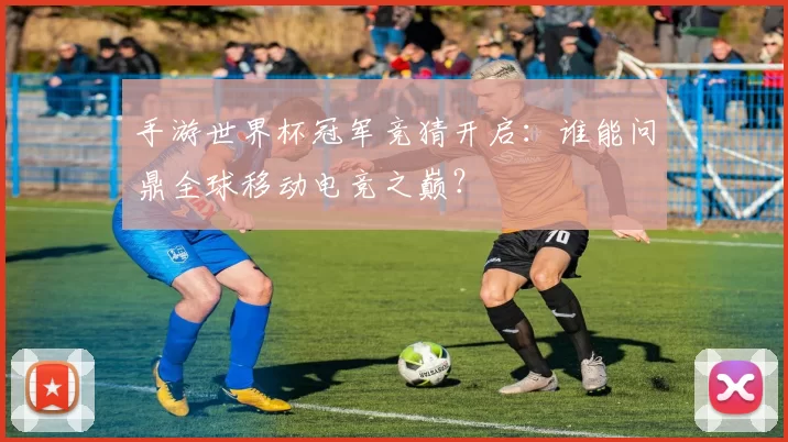手游世界杯冠军竞猜开启:谁能问鼎全球移动电竞之巅?
