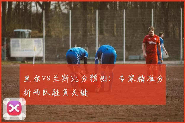 里尔vs兰斯比分预测:专家精准分析两队胜负关键