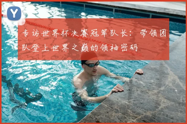 专访世界杯决赛冠军队长：带领团队登上世界之巅的领袖密码