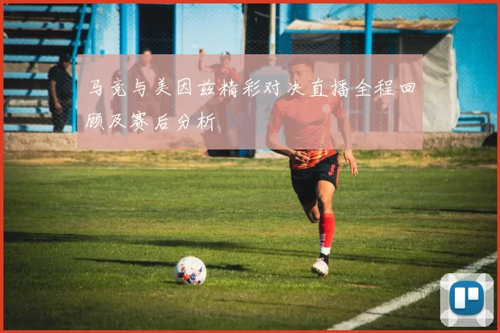 马竞与美因兹精彩对决直播全程回顾及赛后分析