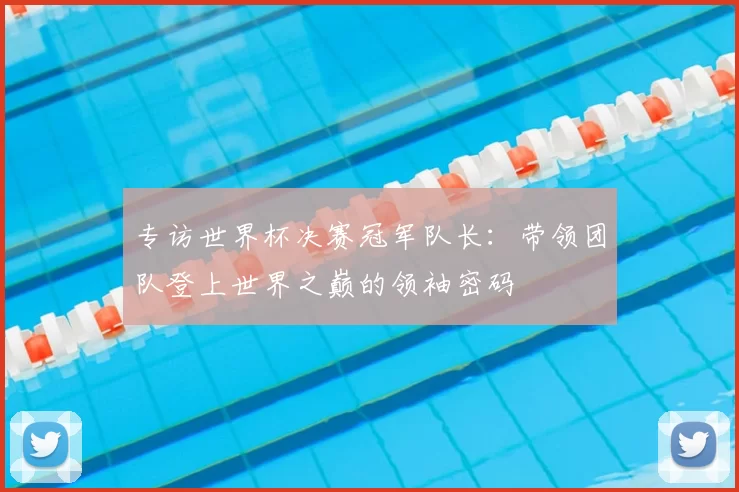 专访世界杯决赛冠军队长:带领团队登上世界之巅的领袖密码
