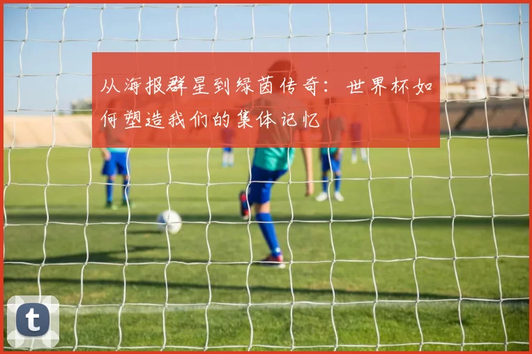 从海报群星到绿茵传奇:世界杯如何塑造我们的集体记忆