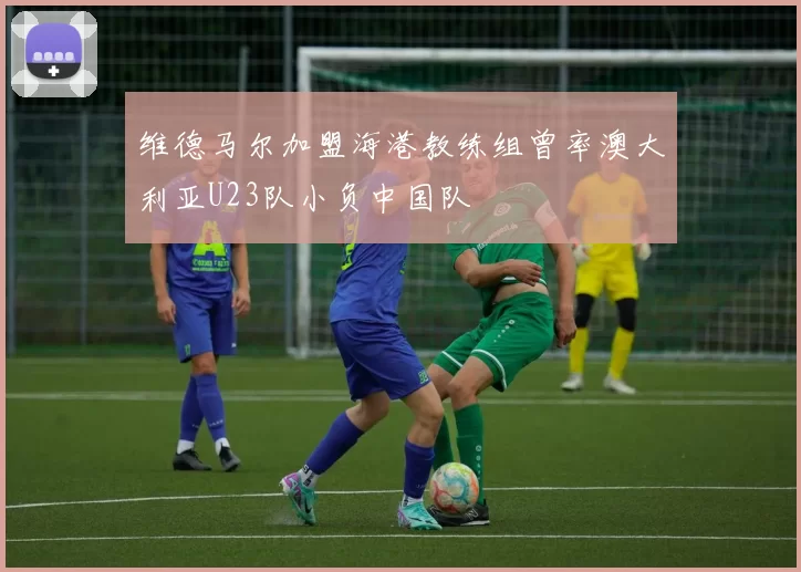 维德马尔加盟海港教练组曾率澳大利亚U23队小负中国队